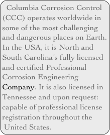 Columbia Corrosion Control (CCC) operates worldwide in some of the most challenging and dangerous places on Earth. In the USA, it is North and South Carolina’s fully licensed and certified Professional Corrosion Engineering Company. It is also licensed in Tennessee and upon request: capable of professional license registration throughout the United States.
